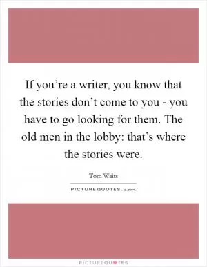 If you’re a writer, you know that the stories don’t come to you - you have to go looking for them. The old men in the lobby: that’s where the stories were Picture Quote #1
