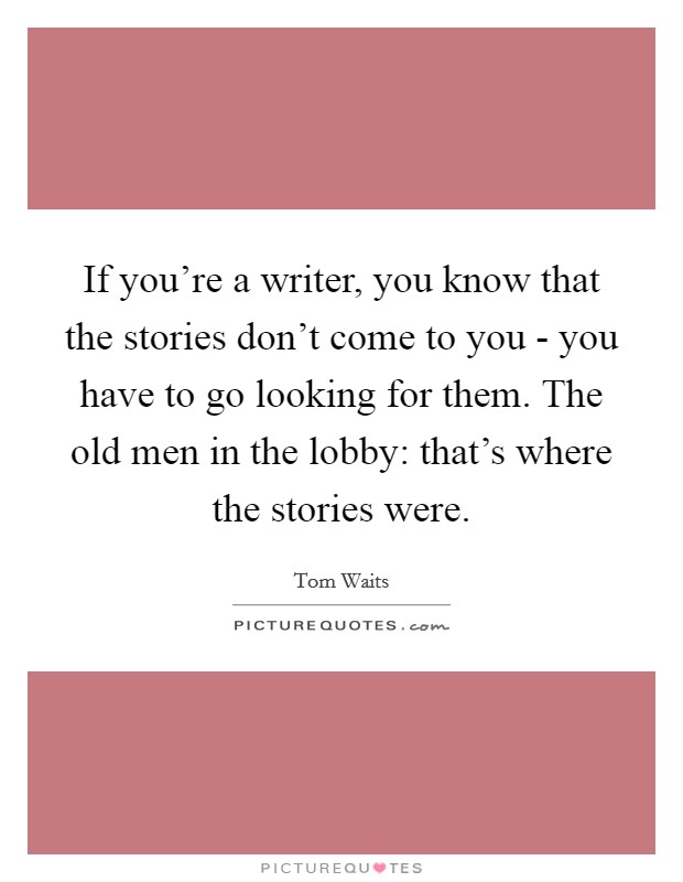 If you're a writer, you know that the stories don't come to you - you have to go looking for them. The old men in the lobby: that's where the stories were Picture Quote #1