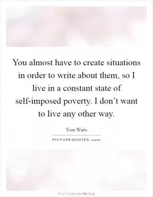 You almost have to create situations in order to write about them, so I live in a constant state of self-imposed poverty. I don’t want to live any other way Picture Quote #1