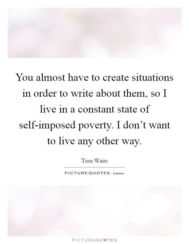 You almost have to create situations in order to write about them, so I live in a constant state of self-imposed poverty. I don't want to live any other way Picture Quote #1