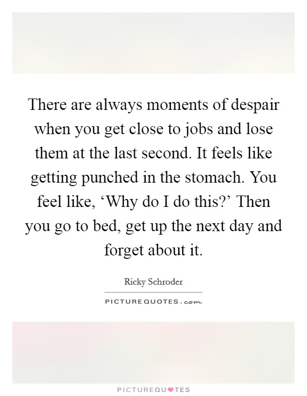 There are always moments of despair when you get close to jobs and lose them at the last second. It feels like getting punched in the stomach. You feel like, ‘Why do I do this?' Then you go to bed, get up the next day and forget about it Picture Quote #1