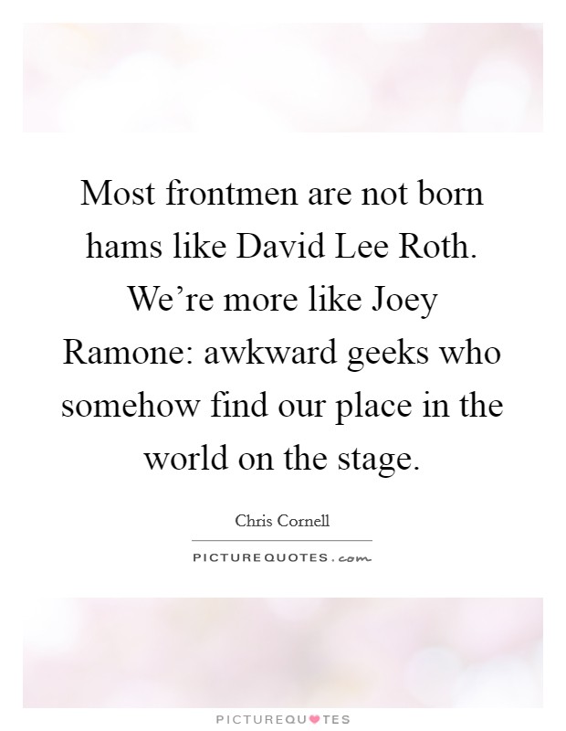 Most frontmen are not born hams like David Lee Roth. We're more like Joey Ramone: awkward geeks who somehow find our place in the world on the stage Picture Quote #1