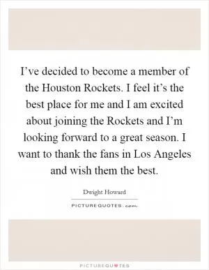 I’ve decided to become a member of the Houston Rockets. I feel it’s the best place for me and I am excited about joining the Rockets and I’m looking forward to a great season. I want to thank the fans in Los Angeles and wish them the best Picture Quote #1