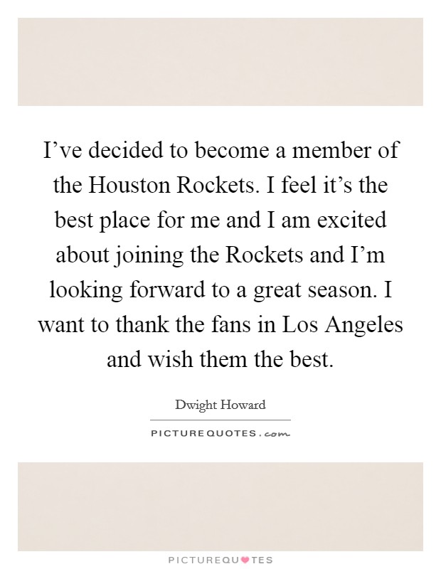 I've decided to become a member of the Houston Rockets. I feel it's the best place for me and I am excited about joining the Rockets and I'm looking forward to a great season. I want to thank the fans in Los Angeles and wish them the best Picture Quote #1
