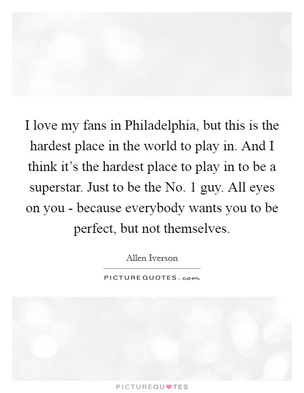 I love my fans in Philadelphia, but this is the hardest place in the world to play in. And I think it's the hardest place to play in to be a superstar. Just to be the No. 1 guy. All eyes on you - because everybody wants you to be perfect, but not themselves Picture Quote #1