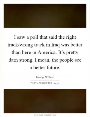 I saw a poll that said the right track/wrong track in Iraq was better than here in America. It’s pretty darn strong. I mean, the people see a better future Picture Quote #1