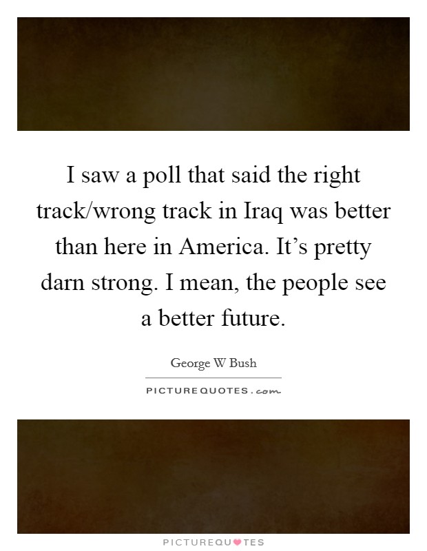 I saw a poll that said the right track/wrong track in Iraq was better than here in America. It's pretty darn strong. I mean, the people see a better future Picture Quote #1