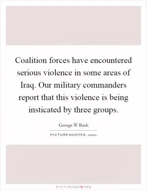 Coalition forces have encountered serious violence in some areas of Iraq. Our military commanders report that this violence is being insticated by three groups Picture Quote #1