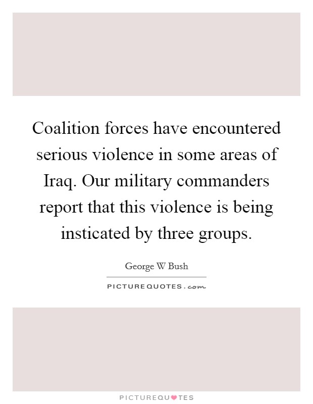 Coalition forces have encountered serious violence in some areas of Iraq. Our military commanders report that this violence is being insticated by three groups Picture Quote #1