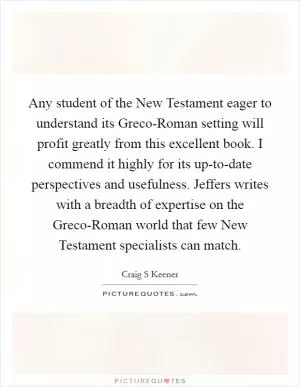 Any student of the New Testament eager to understand its Greco-Roman setting will profit greatly from this excellent book. I commend it highly for its up-to-date perspectives and usefulness. Jeffers writes with a breadth of expertise on the Greco-Roman world that few New Testament specialists can match Picture Quote #1