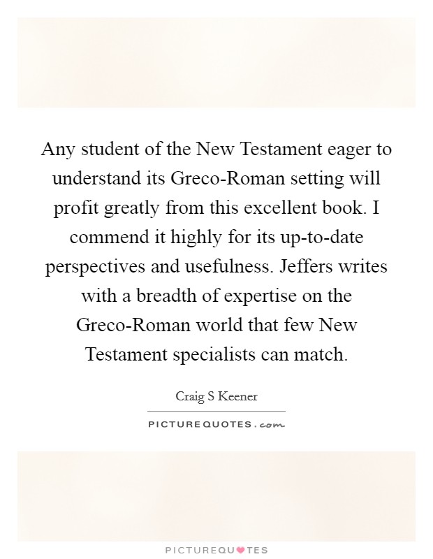 Any student of the New Testament eager to understand its Greco-Roman setting will profit greatly from this excellent book. I commend it highly for its up-to-date perspectives and usefulness. Jeffers writes with a breadth of expertise on the Greco-Roman world that few New Testament specialists can match Picture Quote #1