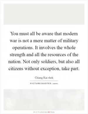 You must all be aware that modern war is not a mere matter of military operations. It involves the whole strength and all the resources of the nation. Not only soldiers, but also all citizens without exception, take part Picture Quote #1