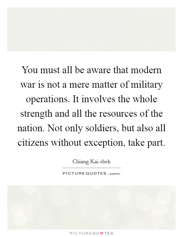 You must all be aware that modern war is not a mere matter of military operations. It involves the whole strength and all the resources of the nation. Not only soldiers, but also all citizens without exception, take part Picture Quote #1