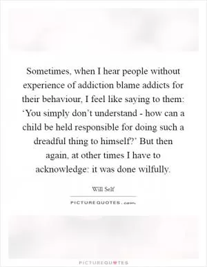 Sometimes, when I hear people without experience of addiction blame addicts for their behaviour, I feel like saying to them: ‘You simply don’t understand - how can a child be held responsible for doing such a dreadful thing to himself?’ But then again, at other times I have to acknowledge: it was done wilfully Picture Quote #1