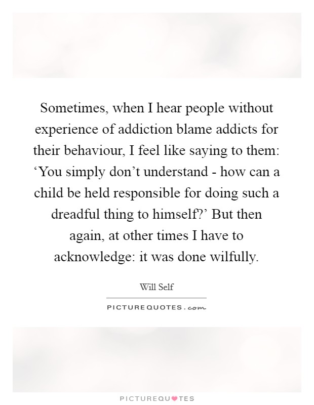 Sometimes, when I hear people without experience of addiction blame addicts for their behaviour, I feel like saying to them: ‘You simply don't understand - how can a child be held responsible for doing such a dreadful thing to himself?' But then again, at other times I have to acknowledge: it was done wilfully Picture Quote #1
