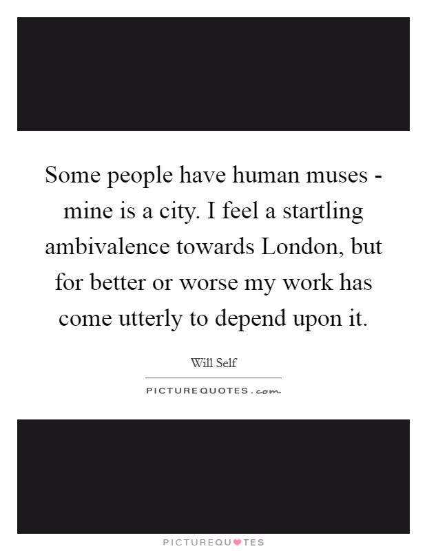 Some people have human muses - mine is a city. I feel a startling ambivalence towards London, but for better or worse my work has come utterly to depend upon it Picture Quote #1