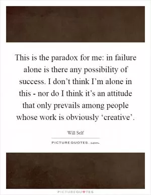 This is the paradox for me: in failure alone is there any possibility of success. I don’t think I’m alone in this - nor do I think it’s an attitude that only prevails among people whose work is obviously ‘creative’ Picture Quote #1