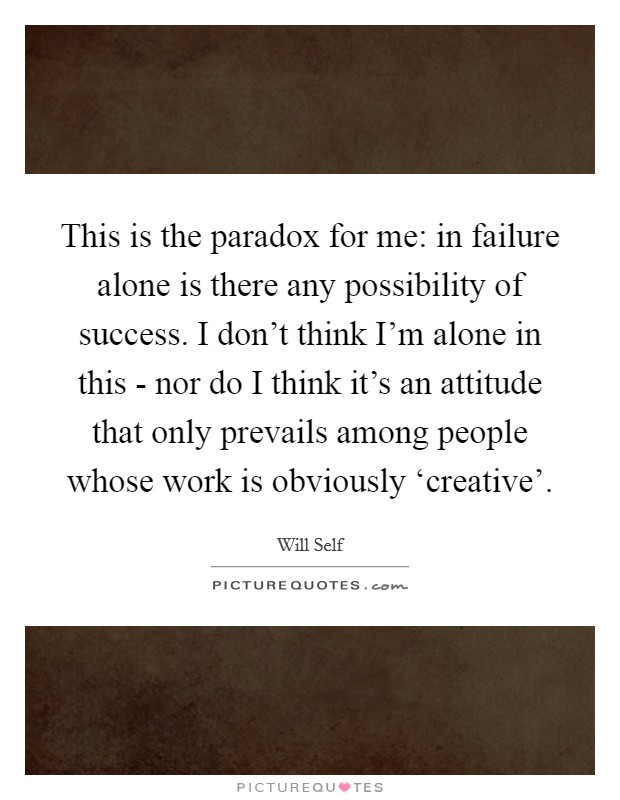 This is the paradox for me: in failure alone is there any possibility of success. I don't think I'm alone in this - nor do I think it's an attitude that only prevails among people whose work is obviously ‘creative' Picture Quote #1