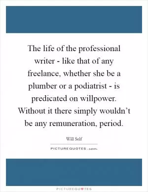 The life of the professional writer - like that of any freelance, whether she be a plumber or a podiatrist - is predicated on willpower. Without it there simply wouldn’t be any remuneration, period Picture Quote #1