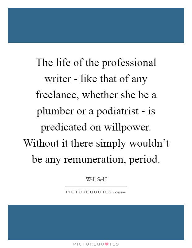 The life of the professional writer - like that of any freelance, whether she be a plumber or a podiatrist - is predicated on willpower. Without it there simply wouldn't be any remuneration, period Picture Quote #1
