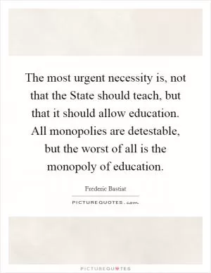 The most urgent necessity is, not that the State should teach, but that it should allow education. All monopolies are detestable, but the worst of all is the monopoly of education Picture Quote #1