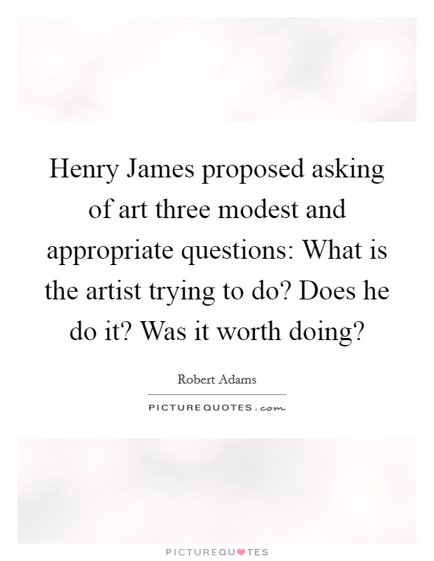 Henry James proposed asking of art three modest and appropriate questions: What is the artist trying to do? Does he do it? Was it worth doing? Picture Quote #1