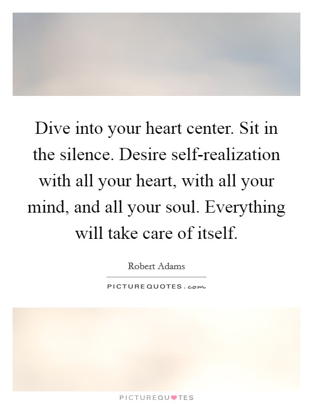 Dive into your heart center. Sit in the silence. Desire self-realization with all your heart, with all your mind, and all your soul. Everything will take care of itself Picture Quote #1