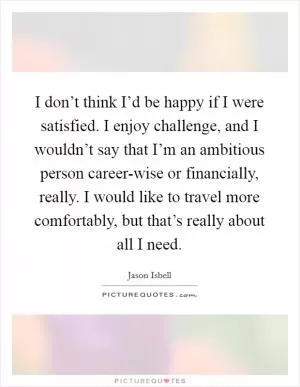 I don’t think I’d be happy if I were satisfied. I enjoy challenge, and I wouldn’t say that I’m an ambitious person career-wise or financially, really. I would like to travel more comfortably, but that’s really about all I need Picture Quote #1