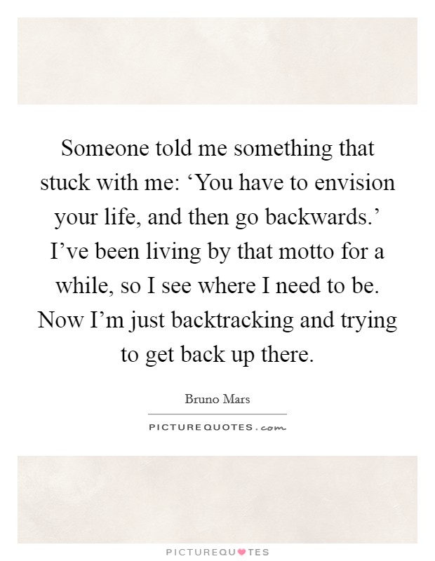 Someone told me something that stuck with me: ‘You have to envision your life, and then go backwards.' I've been living by that motto for a while, so I see where I need to be. Now I'm just backtracking and trying to get back up there Picture Quote #1