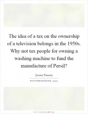 The idea of a tax on the ownership of a television belongs in the 1950s. Why not tax people for owning a washing machine to fund the manufacture of Persil? Picture Quote #1