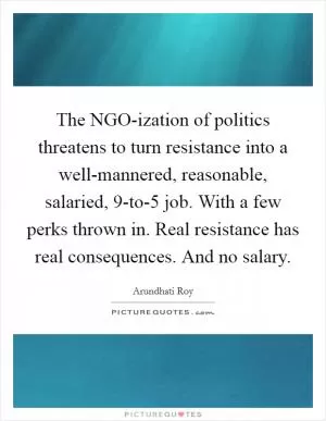 The NGO-ization of politics threatens to turn resistance into a well-mannered, reasonable, salaried, 9-to-5 job. With a few perks thrown in. Real resistance has real consequences. And no salary Picture Quote #1