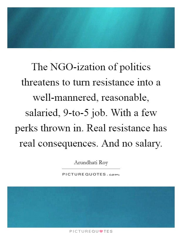 The NGO-ization of politics threatens to turn resistance into a well-mannered, reasonable, salaried, 9-to-5 job. With a few perks thrown in. Real resistance has real consequences. And no salary Picture Quote #1