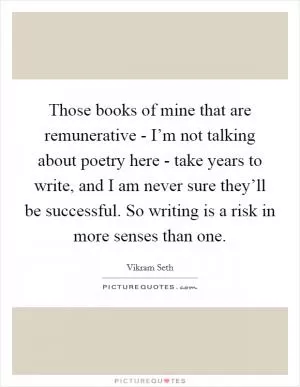 Those books of mine that are remunerative - I’m not talking about poetry here - take years to write, and I am never sure they’ll be successful. So writing is a risk in more senses than one Picture Quote #1