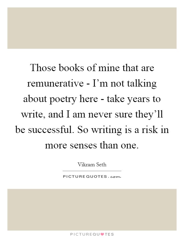 Those books of mine that are remunerative - I'm not talking about poetry here - take years to write, and I am never sure they'll be successful. So writing is a risk in more senses than one Picture Quote #1
