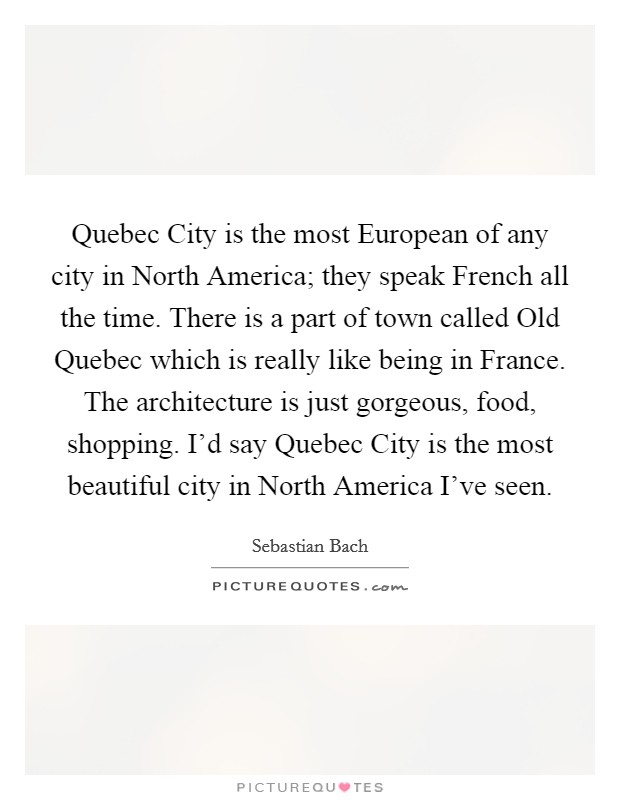 Quebec City is the most European of any city in North America; they speak French all the time. There is a part of town called Old Quebec which is really like being in France. The architecture is just gorgeous, food, shopping. I'd say Quebec City is the most beautiful city in North America I've seen Picture Quote #1