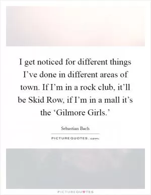 I get noticed for different things I’ve done in different areas of town. If I’m in a rock club, it’ll be Skid Row, if I’m in a mall it’s the ‘Gilmore Girls.’ Picture Quote #1