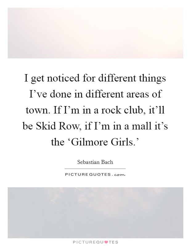 I get noticed for different things I've done in different areas of town. If I'm in a rock club, it'll be Skid Row, if I'm in a mall it's the ‘Gilmore Girls.' Picture Quote #1