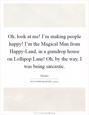 Oh, look at me! I’m making people happy! I’m the Magical Man from Happy-Land, in a gumdrop house on Lollipop Lane! Oh, by the way, I was being sarcastic Picture Quote #1