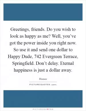 Greetings, friends. Do you wish to look as happy as me? Well, you’ve got the power inside you right now. So use it and send one dollar to Happy Dude, 742 Evergreen Terrace, Springfield. Don’t delay. Eternal happiness is just a dollar away Picture Quote #1