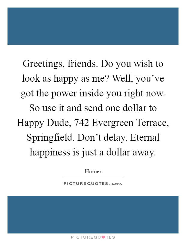 Greetings, friends. Do you wish to look as happy as me? Well, you've got the power inside you right now. So use it and send one dollar to Happy Dude, 742 Evergreen Terrace, Springfield. Don't delay. Eternal happiness is just a dollar away Picture Quote #1