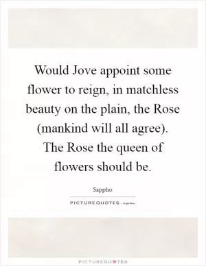 Would Jove appoint some flower to reign, in matchless beauty on the plain, the Rose (mankind will all agree). The Rose the queen of flowers should be Picture Quote #1