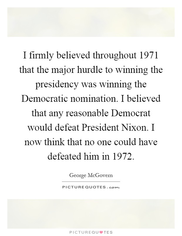 I firmly believed throughout 1971 that the major hurdle to winning the presidency was winning the Democratic nomination. I believed that any reasonable Democrat would defeat President Nixon. I now think that no one could have defeated him in 1972 Picture Quote #1