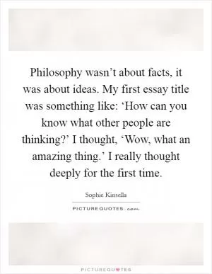 Philosophy wasn’t about facts, it was about ideas. My first essay title was something like: ‘How can you know what other people are thinking?’ I thought, ‘Wow, what an amazing thing.’ I really thought deeply for the first time Picture Quote #1