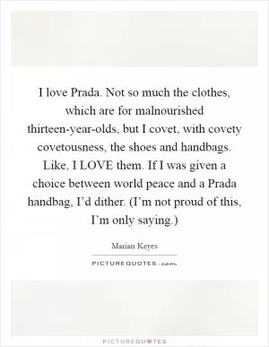 I love Prada. Not so much the clothes, which are for malnourished thirteen-year-olds, but I covet, with covety covetousness, the shoes and handbags. Like, I LOVE them. If I was given a choice between world peace and a Prada handbag, I’d dither. (I’m not proud of this, I’m only saying.) Picture Quote #1