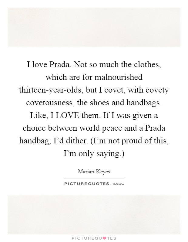 I love Prada. Not so much the clothes, which are for malnourished thirteen-year-olds, but I covet, with covety covetousness, the shoes and handbags. Like, I LOVE them. If I was given a choice between world peace and a Prada handbag, I'd dither. (I'm not proud of this, I'm only saying.) Picture Quote #1