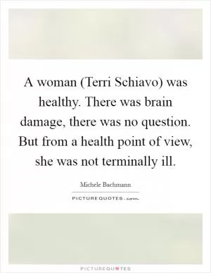 A woman (Terri Schiavo) was healthy. There was brain damage, there was no question. But from a health point of view, she was not terminally ill Picture Quote #1
