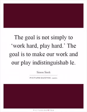 The goal is not simply to ‘work hard, play hard.’ The goal is to make our work and our play indistinguishab le Picture Quote #1