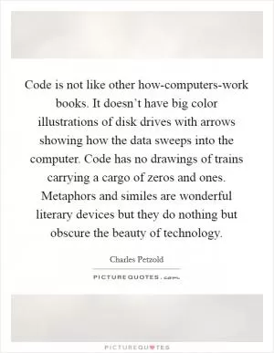 Code is not like other how-computers-work books. It doesn’t have big color illustrations of disk drives with arrows showing how the data sweeps into the computer. Code has no drawings of trains carrying a cargo of zeros and ones. Metaphors and similes are wonderful literary devices but they do nothing but obscure the beauty of technology Picture Quote #1