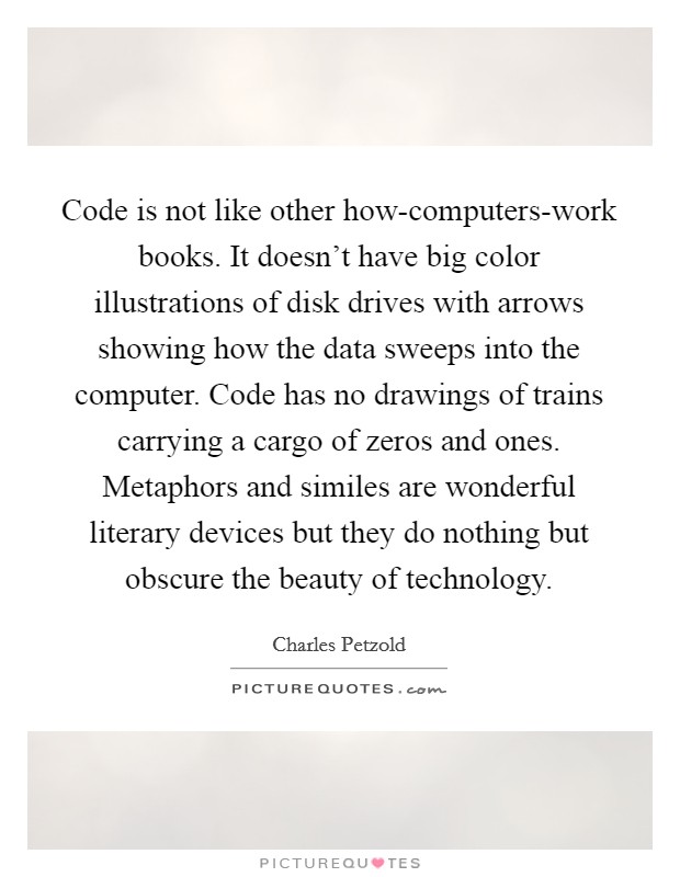 Code is not like other how-computers-work books. It doesn't have big color illustrations of disk drives with arrows showing how the data sweeps into the computer. Code has no drawings of trains carrying a cargo of zeros and ones. Metaphors and similes are wonderful literary devices but they do nothing but obscure the beauty of technology Picture Quote #1