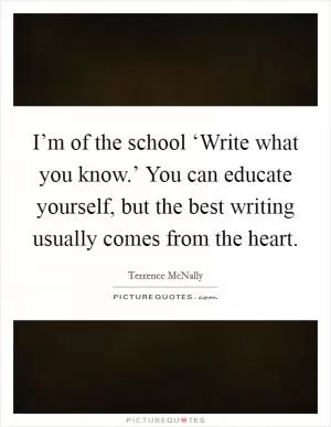 I’m of the school ‘Write what you know.’ You can educate yourself, but the best writing usually comes from the heart Picture Quote #1